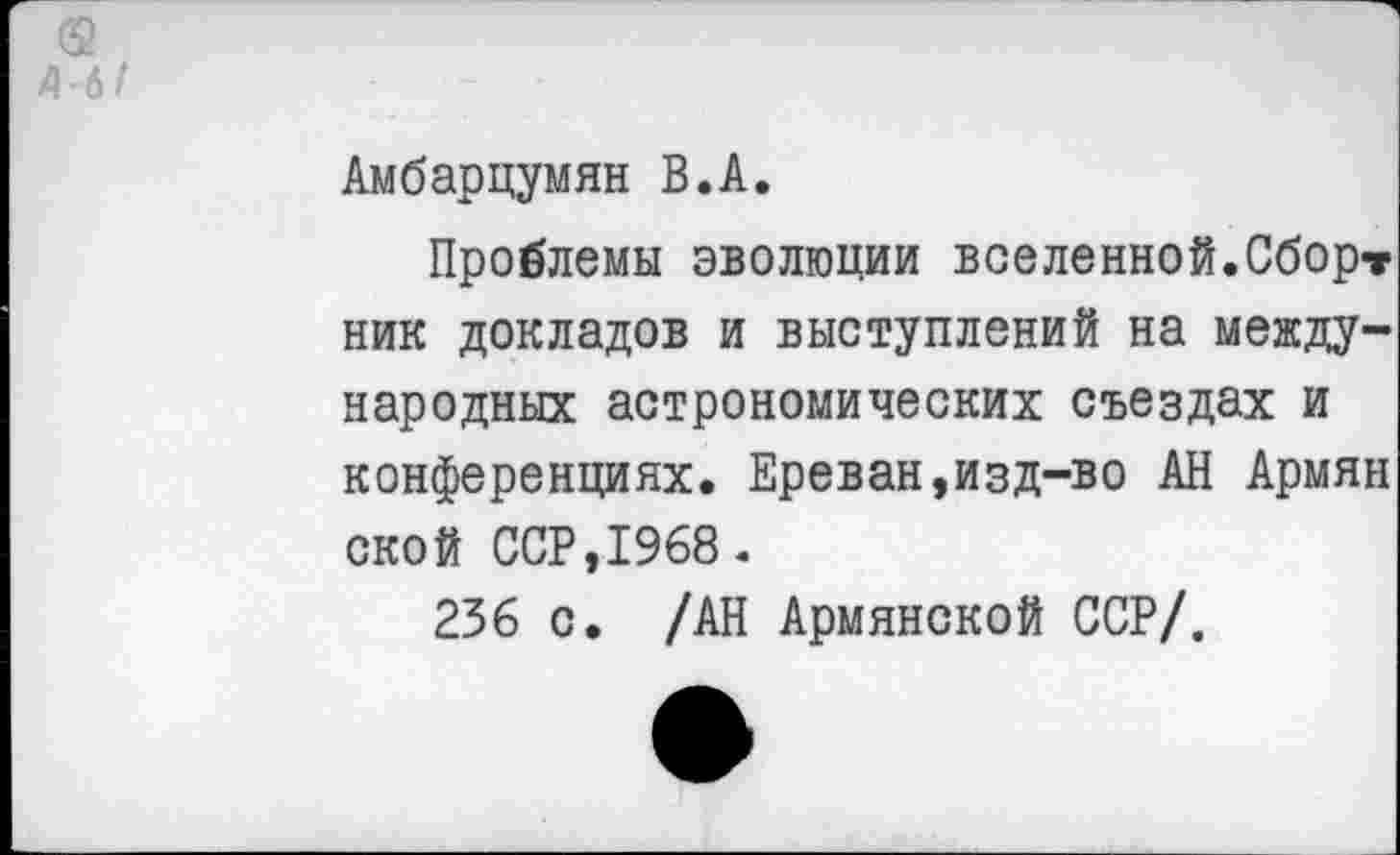 ﻿4-6
Амбарцумян В.А.
Проблемы эволюции вселенной.Сборт ник докладов и выступлений на международных астрономических съездах и конференциях. Ереван,изд-во АН Армян ской ССР,1968.
236 с. /АН Армянской ССР/.